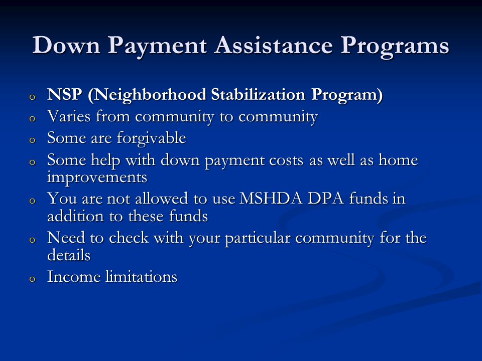 Down Payment Assistance Programs o NSP (Neighborhood Stabilization Program) o Varies from community to community o Some are forgivable o Some help with down payment costs as well as home improvements o You are not allowed to use MSHDA DPA funds in addition to these funds o Need to check with your particular community for the details o Income limitations
