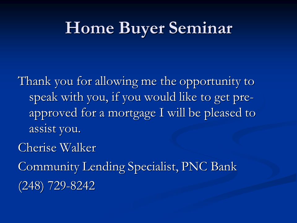 Home Buyer Seminar Thank you for allowing me the opportunity to speak with you, if you would like to get pre- approved for a mortgage I will be pleased to assist you.