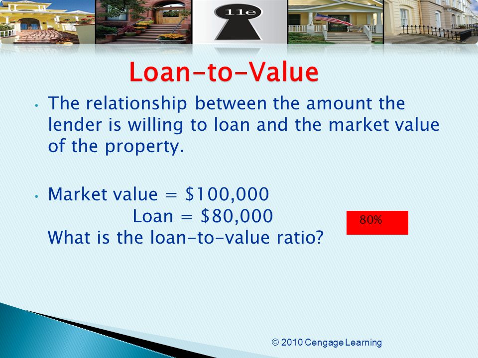 © 2010 Cengage Learning The relationship between the amount the lender is willing to loan and the market value of the property.