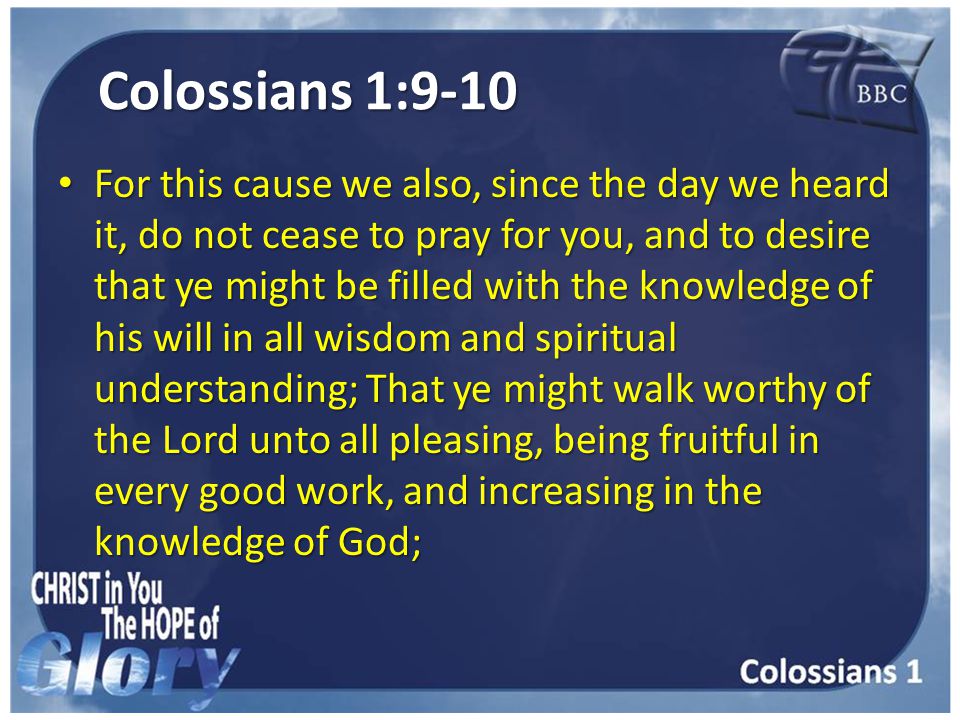 Colossians 1:9-10 For this cause we also, since the day we heard it, do not cease to pray for you, and to desire that ye might be filled with the knowledge of his will in all wisdom and spiritual understanding; That ye might walk worthy of the Lord unto all pleasing, being fruitful in every good work, and increasing in the knowledge of God; For this cause we also, since the day we heard it, do not cease to pray for you, and to desire that ye might be filled with the knowledge of his will in all wisdom and spiritual understanding; That ye might walk worthy of the Lord unto all pleasing, being fruitful in every good work, and increasing in the knowledge of God;