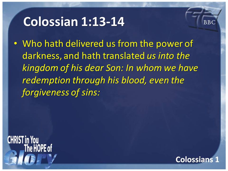 Colossian 1:13-14 Who hath delivered us from the power of darkness, and hath translated us into the kingdom of his dear Son: In whom we have redemption through his blood, even the forgiveness of sins: Who hath delivered us from the power of darkness, and hath translated us into the kingdom of his dear Son: In whom we have redemption through his blood, even the forgiveness of sins: