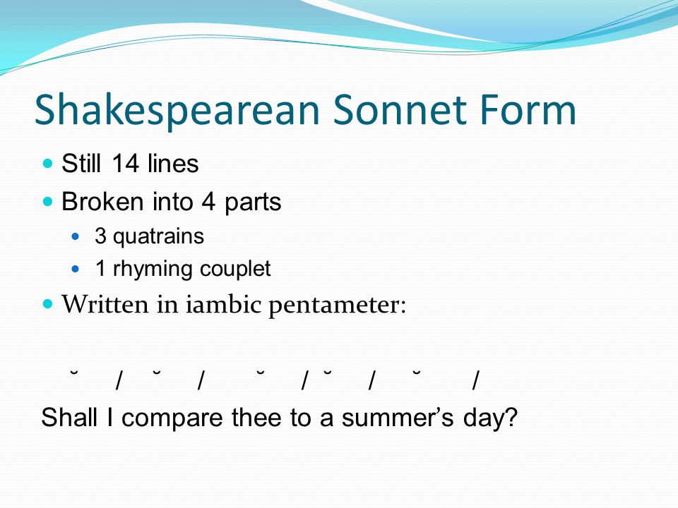 Shakespearean Sonnet Form Still 14 lines Broken into 4 parts 3 quatrains 1 rhyming couplet Written in iambic pentameter: ˘ / ˘ / ˘ / ˘ / ˘ / Shall I compare thee to a summer ’ s day