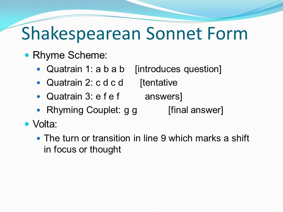 Shakespearean Sonnet Form Rhyme Scheme: Quatrain 1: a b a b [introduces question] Quatrain 2: c d c d [tentative Quatrain 3: e f e f answers] Rhyming Couplet: g g [final answer] Volta: The turn or transition in line 9 which marks a shift in focus or thought