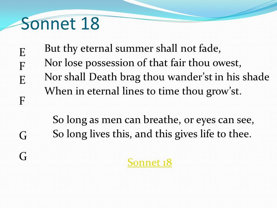 Sonnet 18 But thy eternal summer shall not fade, Nor lose possession of that fair thou owest, Nor shall Death brag thou wander’st in his shade When in eternal lines to time thou grow’st.