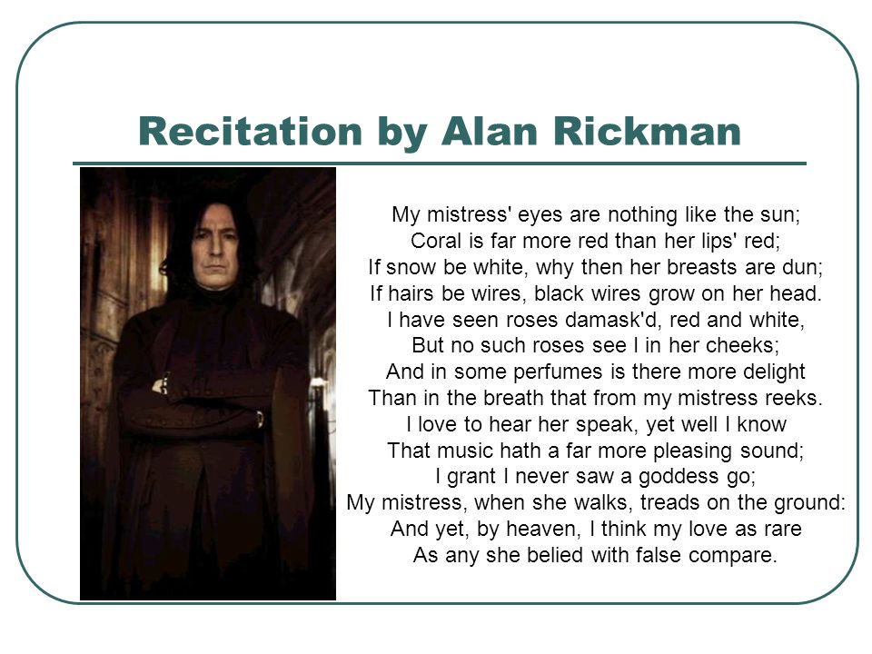 Recitation by Alan Rickman My mistress eyes are nothing like the sun; Coral is far more red than her lips red; If snow be white, why then her breasts are dun; If hairs be wires, black wires grow on her head.