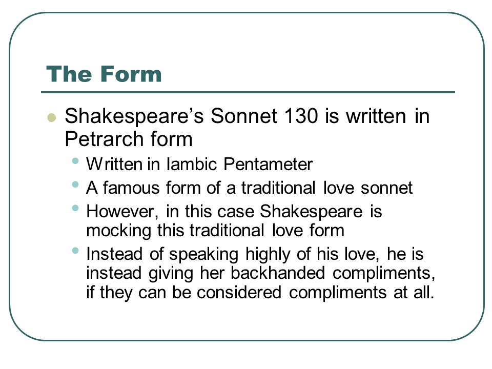 The Form Shakespeare’s Sonnet 130 is written in Petrarch form Written in Iambic Pentameter A famous form of a traditional love sonnet However, in this case Shakespeare is mocking this traditional love form Instead of speaking highly of his love, he is instead giving her backhanded compliments, if they can be considered compliments at all.