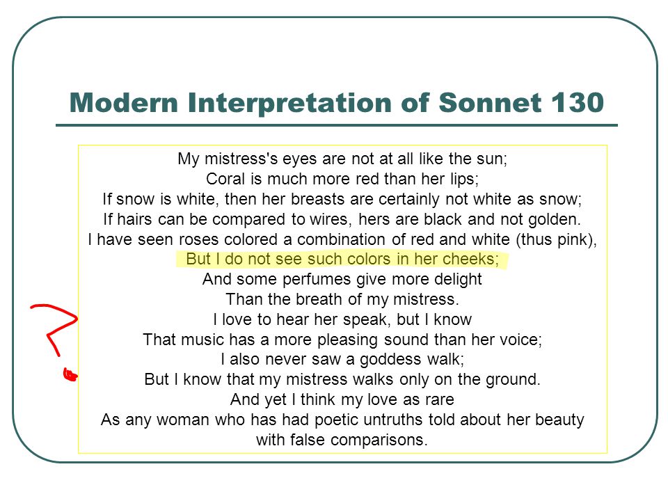 Modern Interpretation of Sonnet 130 My mistress s eyes are not at all like the sun; Coral is much more red than her lips; If snow is white, then her breasts are certainly not white as snow; If hairs can be compared to wires, hers are black and not golden.