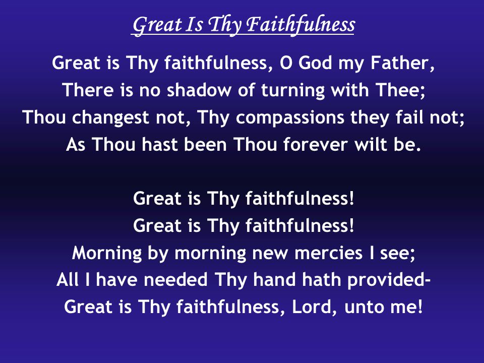 Great Is Thy Faithfulness Great is Thy faithfulness, O God my Father, There is no shadow of turning with Thee; Thou changest not, Thy compassions they fail not; As Thou hast been Thou forever wilt be.