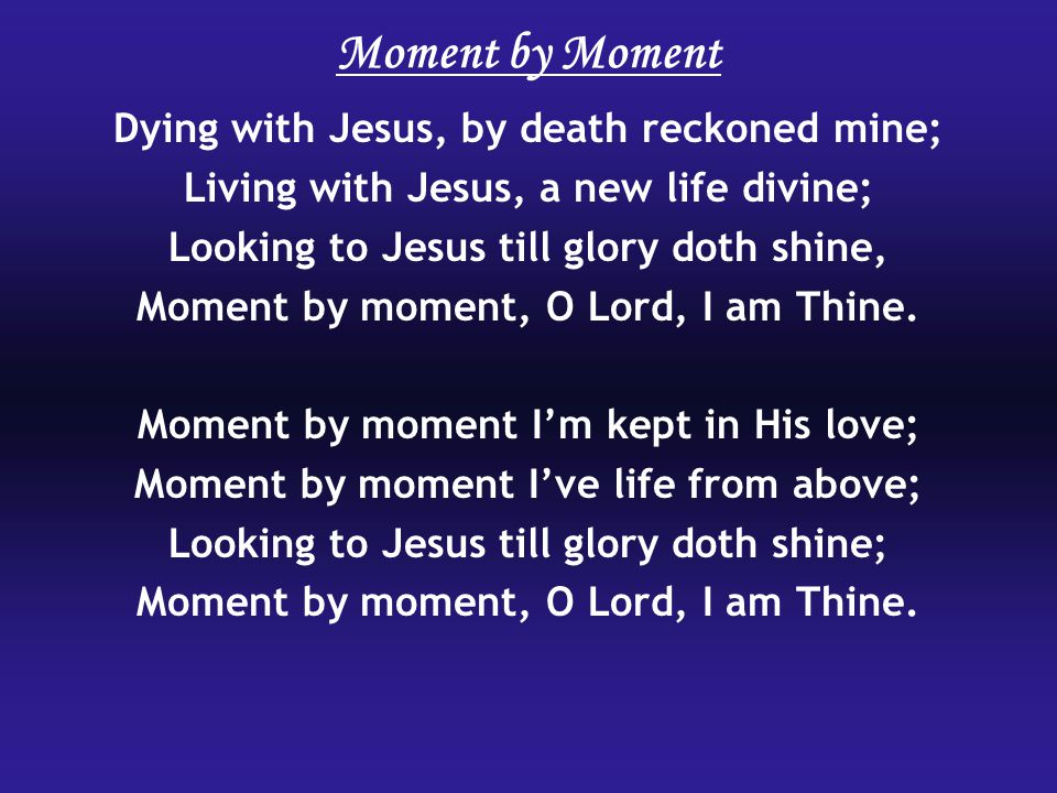 Dying with Jesus, by death reckoned mine; Living with Jesus, a new life divine; Looking to Jesus till glory doth shine, Moment by moment, O Lord, I am Thine.