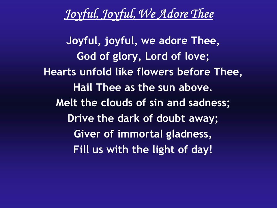Joyful, Joyful, We Adore Thee Joyful, joyful, we adore Thee, God of glory, Lord of love; Hearts unfold like flowers before Thee, Hail Thee as the sun above.