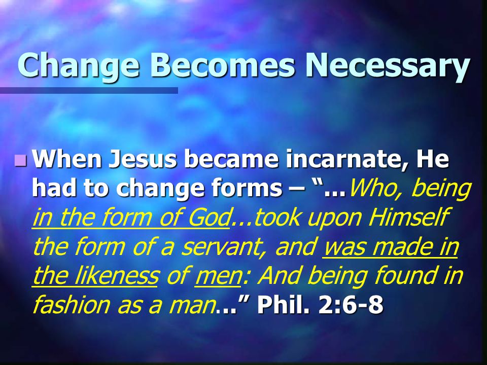 Change Becomes Necessary When Jesus became incarnate, He had to change forms – Phil.