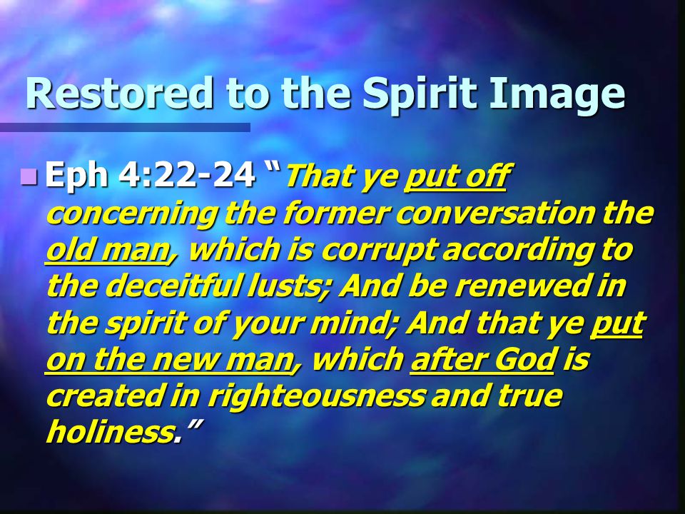 Restored to the Spirit Image Eph 4:22-24 That ye put off concerning the former conversation the old man, which is corrupt according to the deceitful lusts; And be renewed in the spirit of your mind; And that ye put on the new man, which after God is created in righteousness and true holiness. Eph 4:22-24 That ye put off concerning the former conversation the old man, which is corrupt according to the deceitful lusts; And be renewed in the spirit of your mind; And that ye put on the new man, which after God is created in righteousness and true holiness.