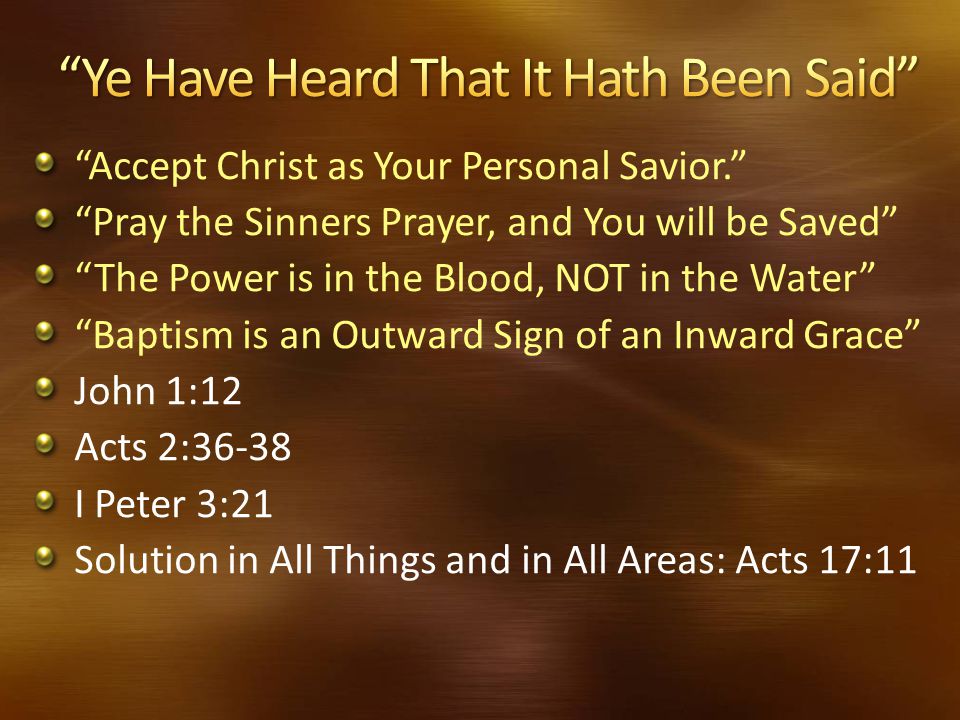 Accept Christ as Your Personal Savior. Pray the Sinners Prayer, and You will be Saved The Power is in the Blood, NOT in the Water Baptism is an Outward Sign of an Inward Grace John 1:12 Acts 2:36-38 I Peter 3:21 Solution in All Things and in All Areas: Acts 17:11