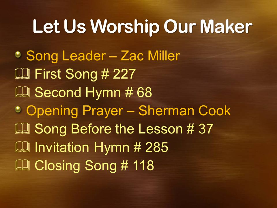 Let Us Worship Our Maker Song Leader – Zac Miller  First Song # 227  Second Hymn # 68 Opening Prayer – Sherman Cook  Song Before the Lesson # 37  Invitation Hymn # 285  Closing Song # 118