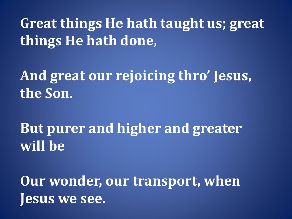 Great things He hath taught us; great things He hath done, And great our rejoicing thro’ Jesus, the Son.