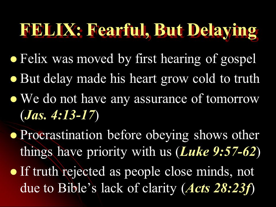 FELIX: Fearful, But Delaying Felix was moved by first hearing of gospel But delay made his heart grow cold to truth We do not have any assurance of tomorrow (Jas.