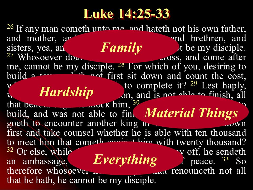 Luke 14: If any man cometh unto me, and hateth not his own father, and mother, and wife, and children, and brethren, and sisters, yea, and his own life also, he cannot be my disciple.