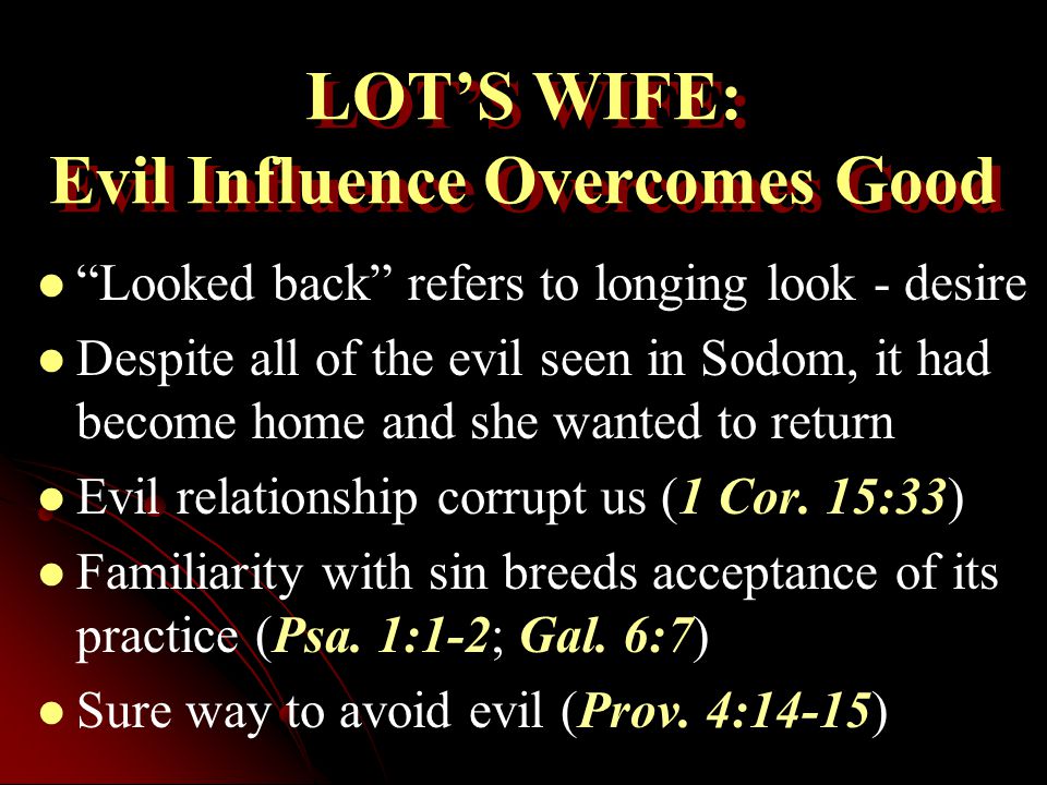 LOT’S WIFE: Evil Influence Overcomes Good Looked back refers to longing look - desire Despite all of the evil seen in Sodom, it had become home and she wanted to return Evil relationship corrupt us (1 Cor.