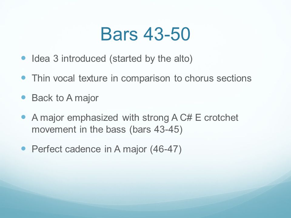 Bars Idea 3 introduced (started by the alto) Thin vocal texture in comparison to chorus sections Back to A major A major emphasized with strong A C# E crotchet movement in the bass (bars 43-45) Perfect cadence in A major (46-47)