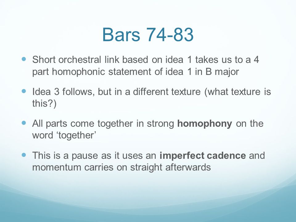 Bars Short orchestral link based on idea 1 takes us to a 4 part homophonic statement of idea 1 in B major Idea 3 follows, but in a different texture (what texture is this ) All parts come together in strong homophony on the word ‘together’ This is a pause as it uses an imperfect cadence and momentum carries on straight afterwards