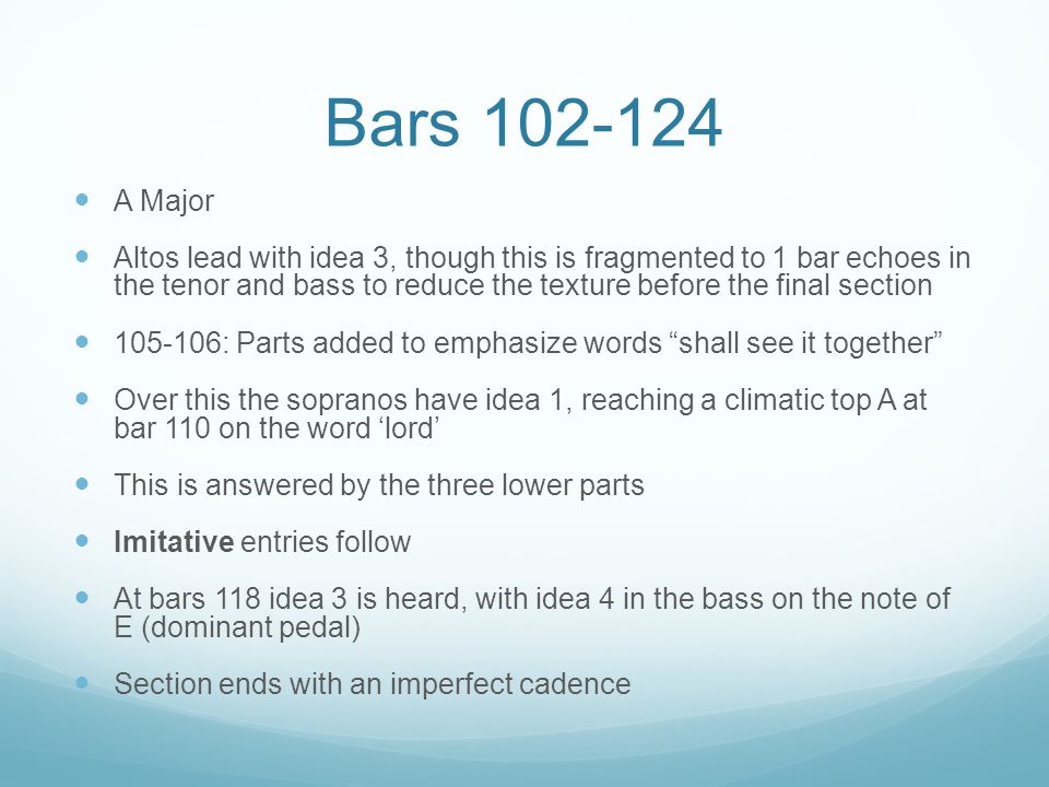 Bars A Major Altos lead with idea 3, though this is fragmented to 1 bar echoes in the tenor and bass to reduce the texture before the final section : Parts added to emphasize words shall see it together Over this the sopranos have idea 1, reaching a climatic top A at bar 110 on the word ‘lord’ This is answered by the three lower parts Imitative entries follow At bars 118 idea 3 is heard, with idea 4 in the bass on the note of E (dominant pedal) Section ends with an imperfect cadence