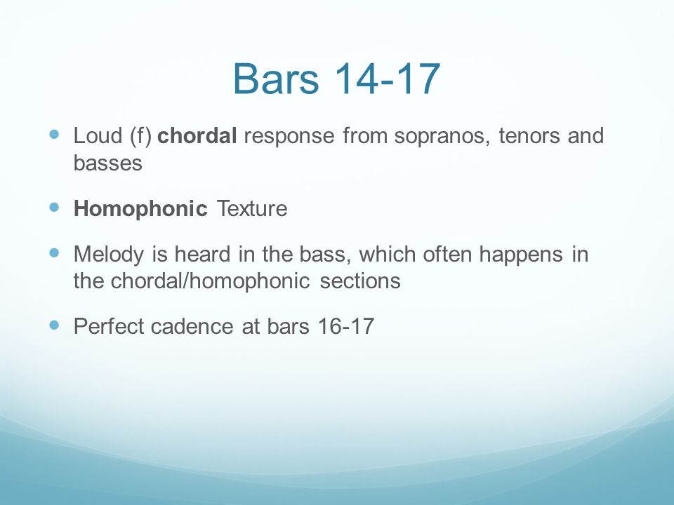 Bars Loud (f) chordal response from sopranos, tenors and basses Homophonic Texture Melody is heard in the bass, which often happens in the chordal/homophonic sections Perfect cadence at bars 16-17