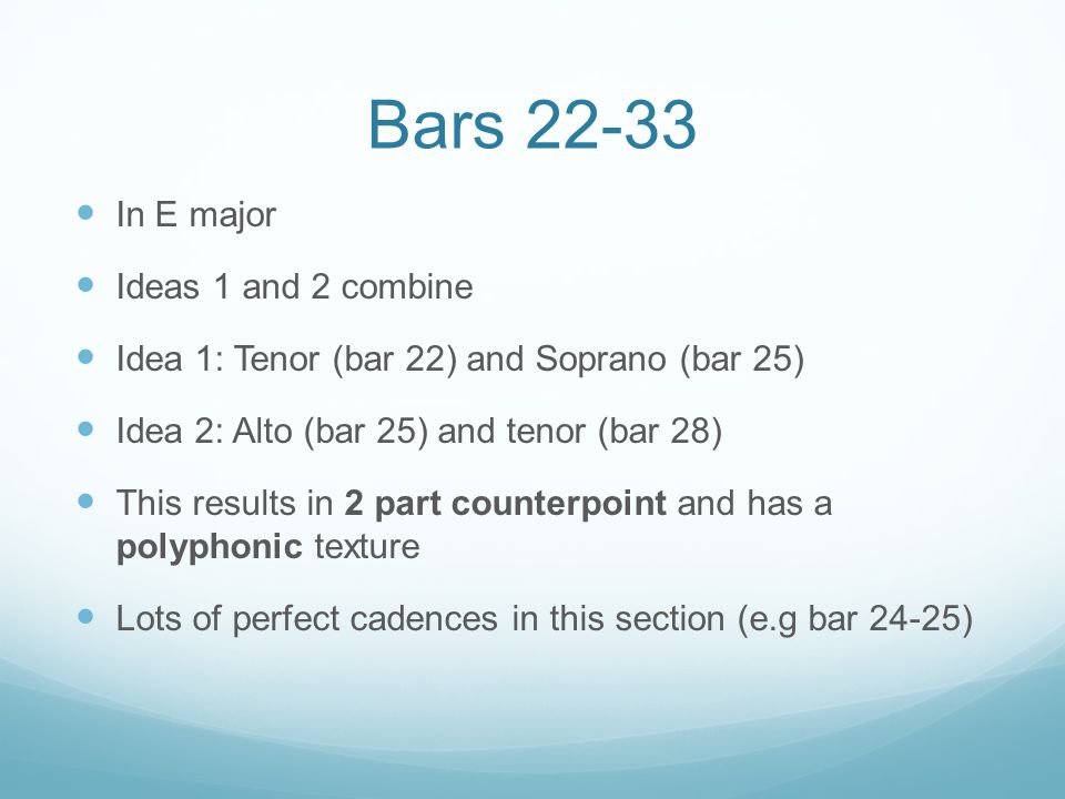 Bars In E major Ideas 1 and 2 combine Idea 1: Tenor (bar 22) and Soprano (bar 25) Idea 2: Alto (bar 25) and tenor (bar 28) This results in 2 part counterpoint and has a polyphonic texture Lots of perfect cadences in this section (e.g bar 24-25)