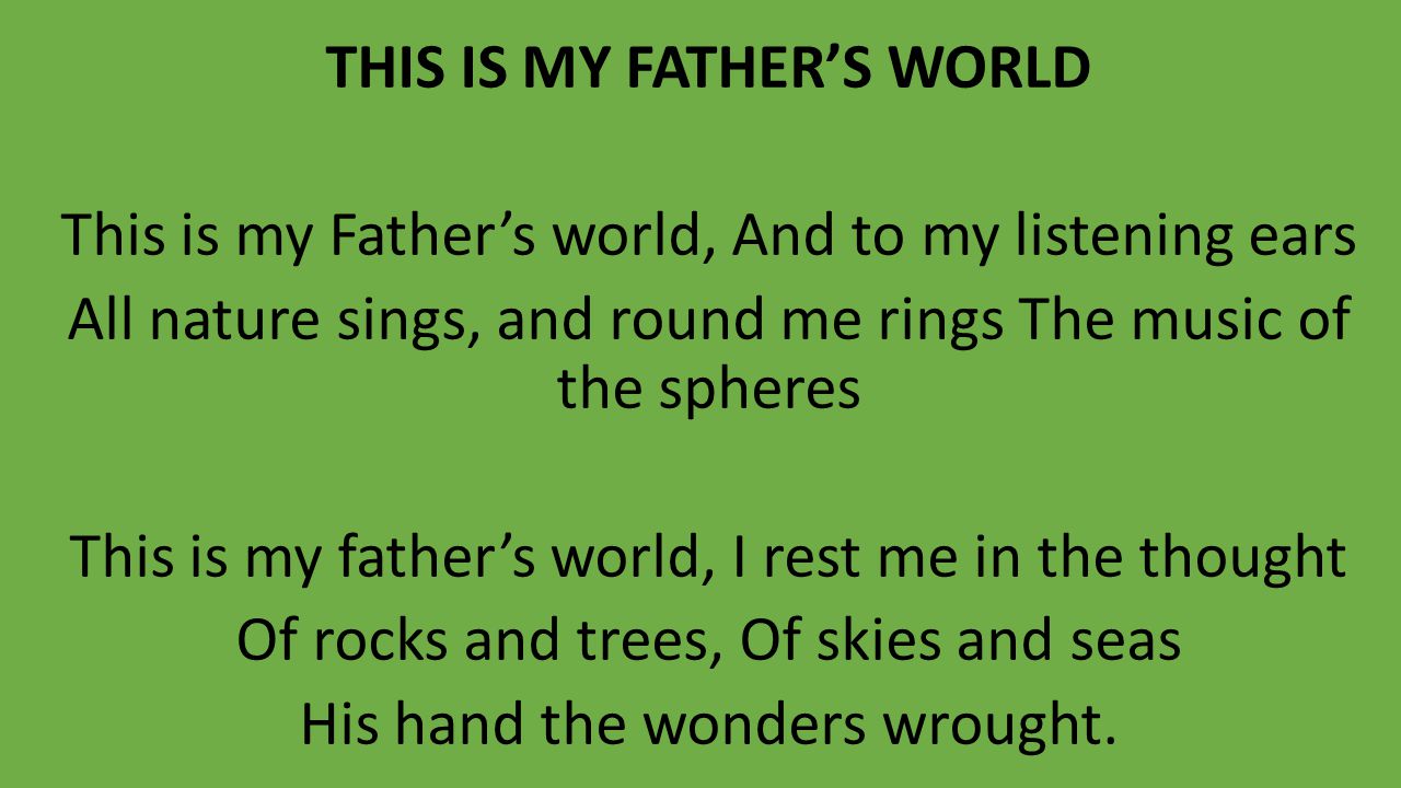 THIS IS MY FATHER’S WORLD This is my Father’s world, And to my listening ears All nature sings, and round me rings The music of the spheres This is my father’s world, I rest me in the thought Of rocks and trees, Of skies and seas His hand the wonders wrought.