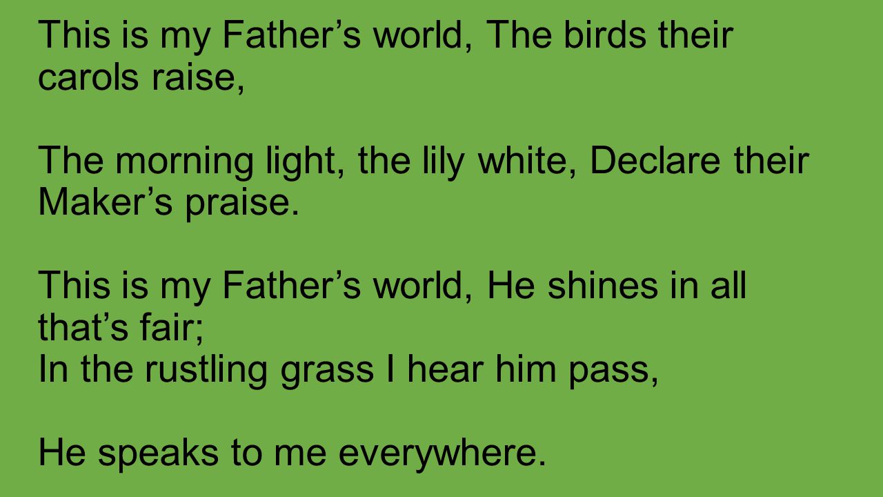 This is my Father’s world, The birds their carols raise, The morning light, the lily white, Declare their Maker’s praise.