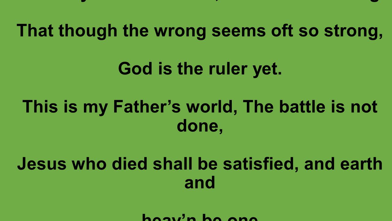 This is my Father’s world, O let me ne’er forget That though the wrong seems oft so strong, God is the ruler yet.