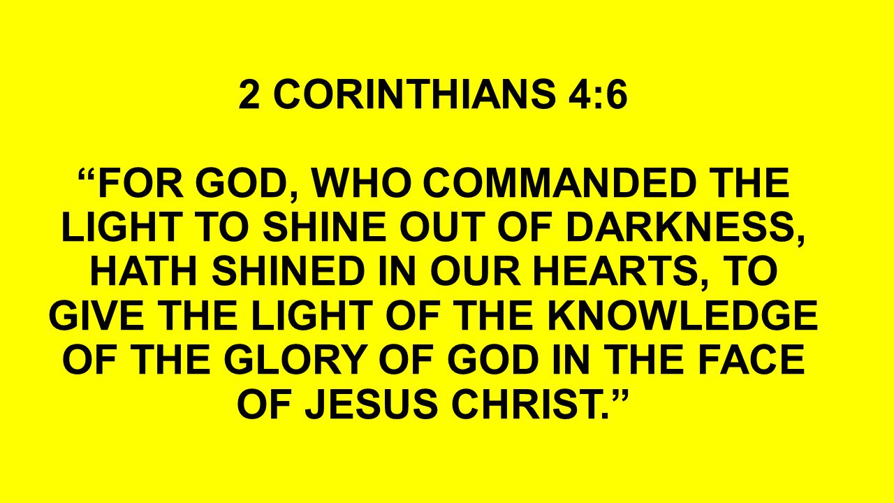 2 CORINTHIANS 4:6 FOR GOD, WHO COMMANDED THE LIGHT TO SHINE OUT OF DARKNESS, HATH SHINED IN OUR HEARTS, TO GIVE THE LIGHT OF THE KNOWLEDGE OF THE GLORY OF GOD IN THE FACE OF JESUS CHRIST.