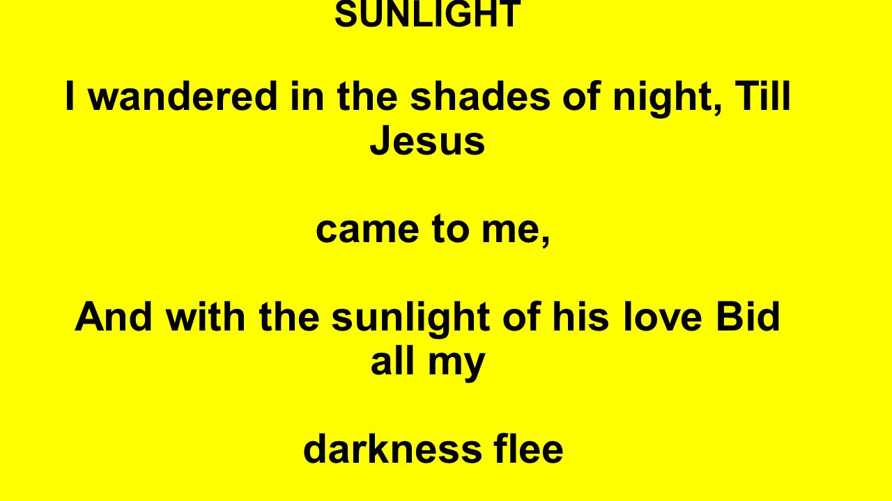 SUNLIGHT I wandered in the shades of night, Till Jesus came to me, And with the sunlight of his love Bid all my darkness flee