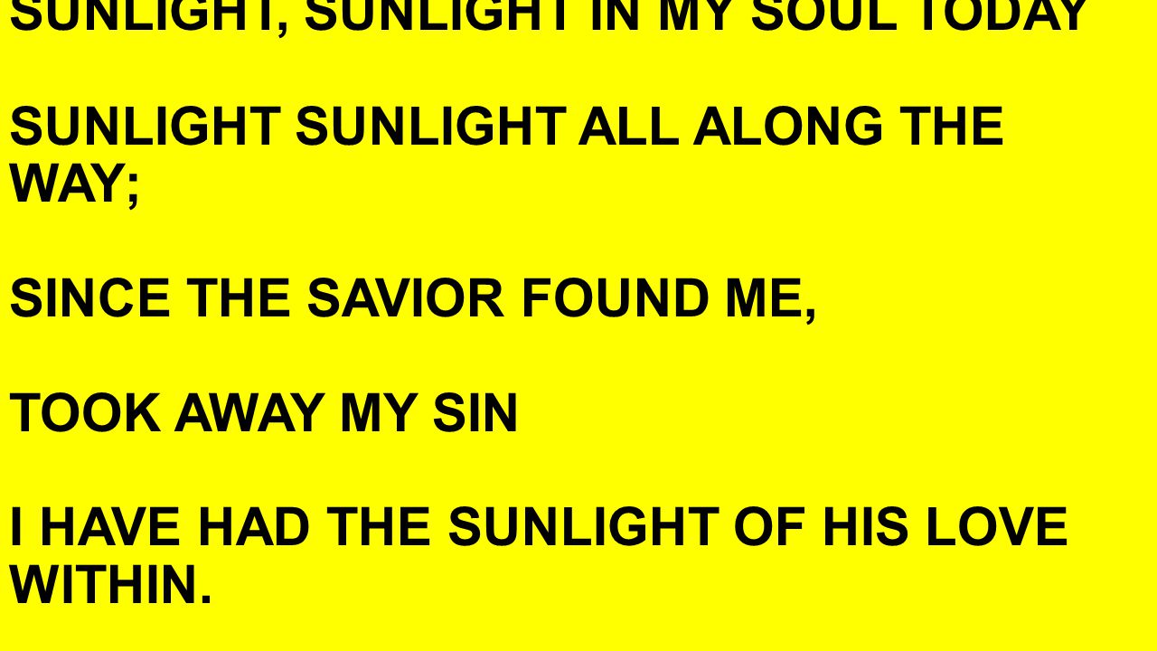 SUNLIGHT, SUNLIGHT IN MY SOUL TODAY SUNLIGHT SUNLIGHT ALL ALONG THE WAY; SINCE THE SAVIOR FOUND ME, TOOK AWAY MY SIN I HAVE HAD THE SUNLIGHT OF HIS LOVE WITHIN.
