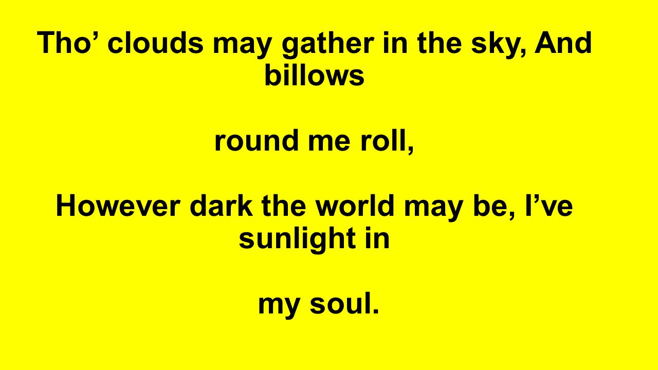 Tho’ clouds may gather in the sky, And billows round me roll, However dark the world may be, I’ve sunlight in my soul.