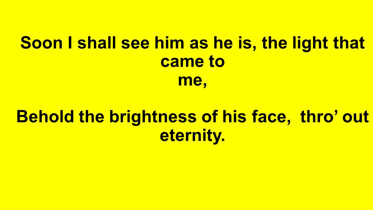 Soon I shall see him as he is, the light that came to me, Behold the brightness of his face, thro’ out eternity.