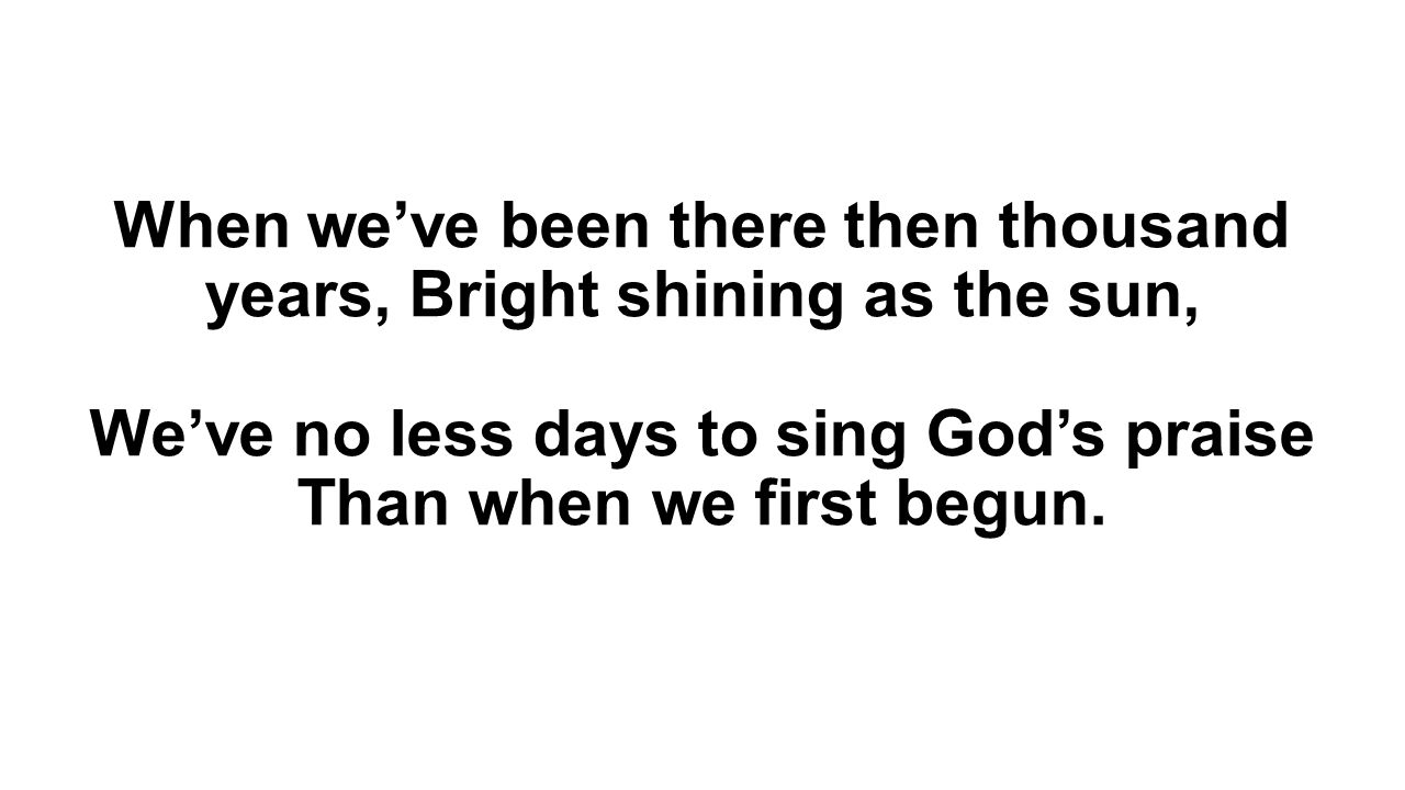 When we’ve been there then thousand years, Bright shining as the sun, We’ve no less days to sing God’s praise Than when we first begun.