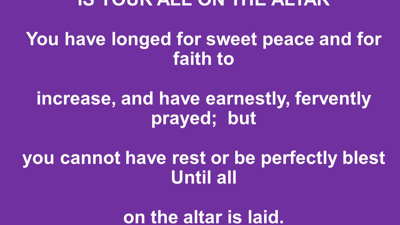 IS YOUR ALL ON THE ALTAR You have longed for sweet peace and for faith to increase, and have earnestly, fervently prayed; but you cannot have rest or be perfectly blest Until all on the altar is laid.