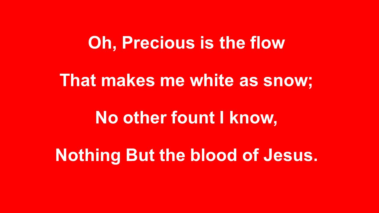 Oh, Precious is the flow That makes me white as snow; No other fount I know, Nothing But the blood of Jesus.