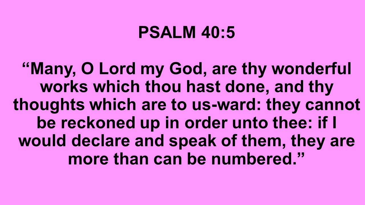 PSALM 40:5 Many, O Lord my God, are thy wonderful works which thou hast done, and thy thoughts which are to us-ward: they cannot be reckoned up in order unto thee: if I would declare and speak of them, they are more than can be numbered.