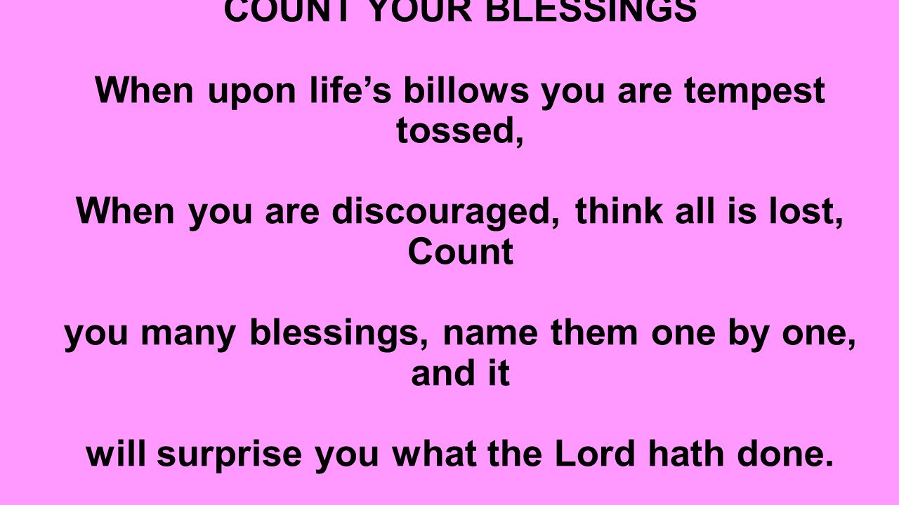 COUNT YOUR BLESSINGS When upon life’s billows you are tempest tossed, When you are discouraged, think all is lost, Count you many blessings, name them one by one, and it will surprise you what the Lord hath done.