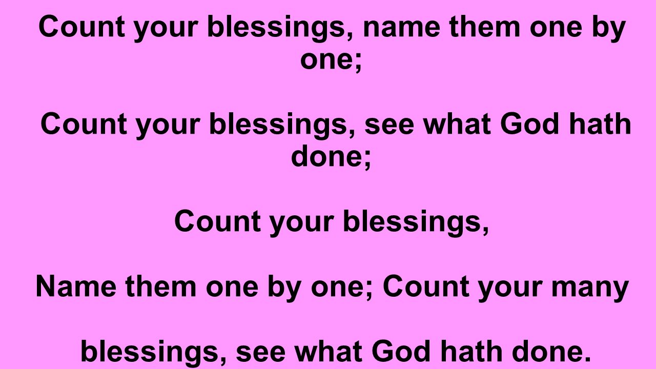 Count your blessings, name them one by one; Count your blessings, see what God hath done; Count your blessings, Name them one by one; Count your many blessings, see what God hath done.