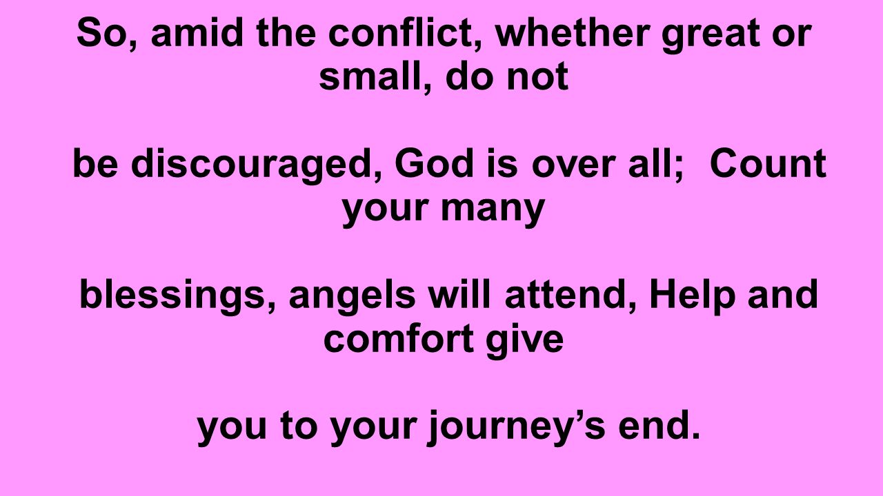 So, amid the conflict, whether great or small, do not be discouraged, God is over all; Count your many blessings, angels will attend, Help and comfort give you to your journey’s end.