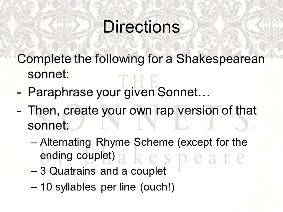 Directions Complete the following for a Shakespearean sonnet: -Paraphrase your given Sonnet… -Then, create your own rap version of that sonnet: –Alternating Rhyme Scheme (except for the ending couplet) –3 Quatrains and a couplet –10 syllables per line (ouch!)