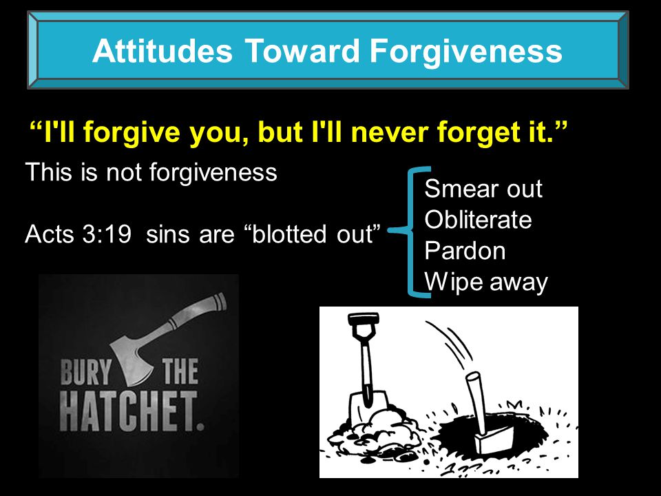 Attitudes Toward Forgiveness I ll forgive you, but I ll never forget it. This is not forgiveness Acts 3:19 sins are blotted out Smear out Obliterate Pardon Wipe away