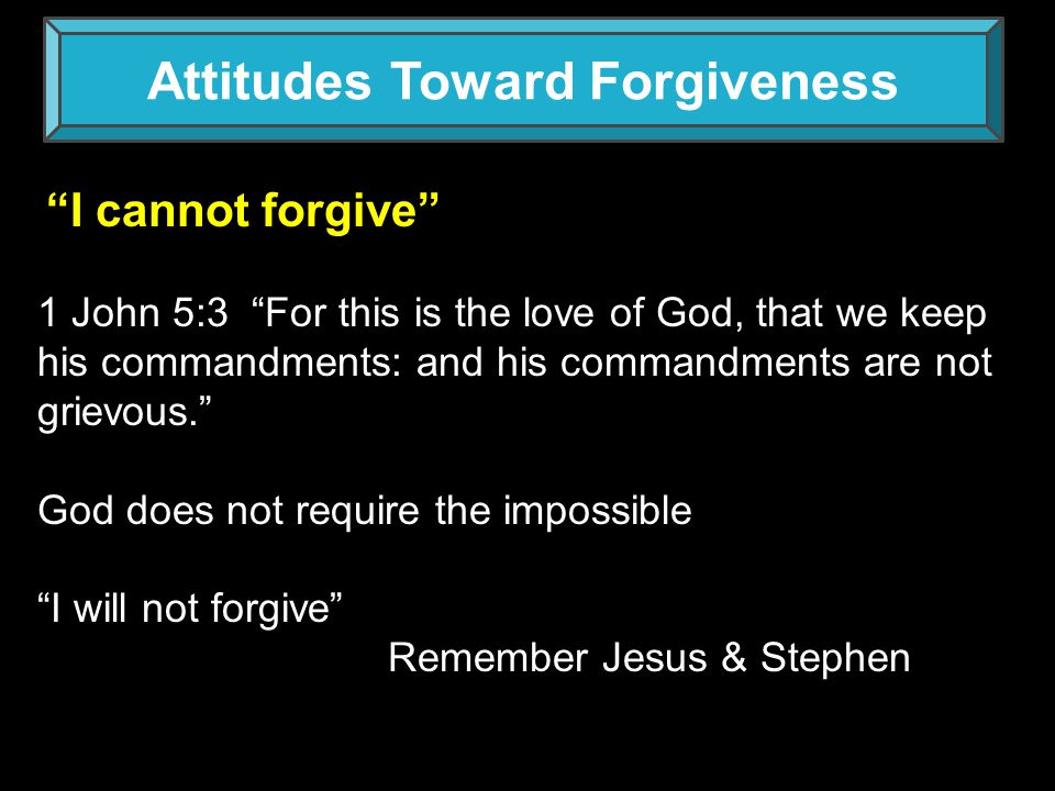 Attitudes Toward Forgiveness I cannot forgive 1 John 5:3 For this is the love of God, that we keep his commandments: and his commandments are not grievous. God does not require the impossible I will not forgive Remember Jesus & Stephen