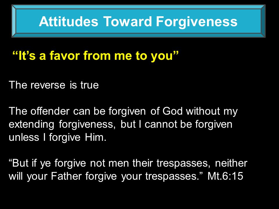Attitudes Toward Forgiveness It’s a favor from me to you The reverse is true The offender can be forgiven of God without my extending forgiveness, but I cannot be forgiven unless I forgive Him.
