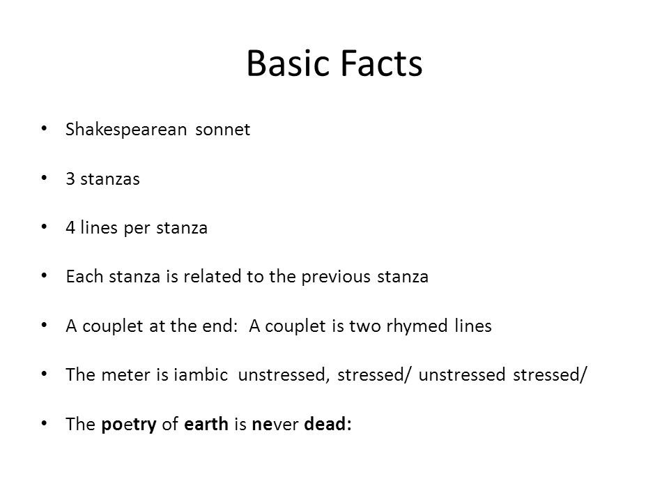 Basic Facts Shakespearean sonnet 3 stanzas 4 lines per stanza Each stanza is related to the previous stanza A couplet at the end: A couplet is two rhymed lines The meter is iambic unstressed, stressed/ unstressed stressed/ The poetry of earth is never dead: