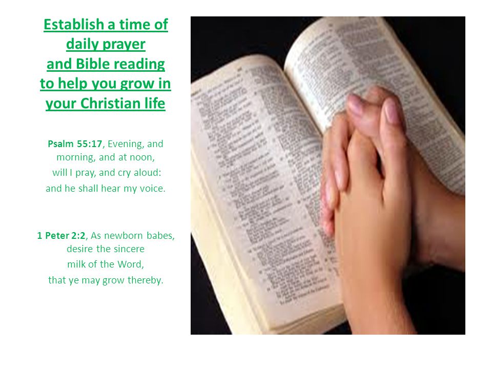 Establish a time of daily prayer and Bible reading to help you grow in your Christian life Psalm 55:17, Evening, and morning, and at noon, will I pray, and cry aloud: and he shall hear my voice.