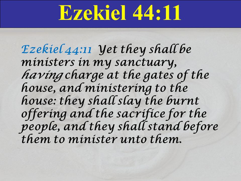 Ezekiel 44:11 Ezekiel 44:11 Yet they shall be ministers in my sanctuary, having charge at the gates of the house, and ministering to the house: they shall slay the burnt offering and the sacrifice for the people, and they shall stand before them to minister unto them.