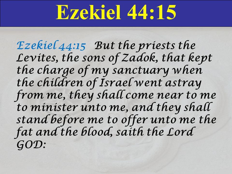 Ezekiel 44:15 Ezekiel 44:15 But the priests the Levites, the sons of Zadok, that kept the charge of my sanctuary when the children of Israel went astray from me, they shall come near to me to minister unto me, and they shall stand before me to offer unto me the fat and the blood, saith the Lord GOD: